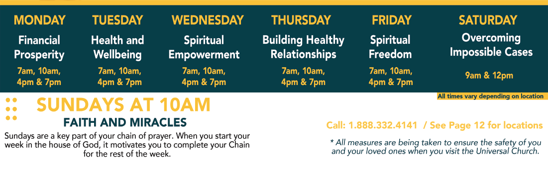 Monday – Financial Prosperity 7 &10 AM, 4 & 7 PM – Tuesday Health and Wellbeing 7 &10 AM, 4 & 7 PM  – Wednesday Spiritual Empowerment 7 & 10 AM, 4 & 7 PM. –  Thursday Building Healthy Relationships 7 PM. – Friday Spiritual Freedom 7 & 10 AM, 4 & 7 PM. – Saturday Overcoming Impossible Cases 8 AM and 12 PM. – Sundays at 10 AM Faith and Miracles –  All times may vary depending on location –  Call 1-888-332-4141