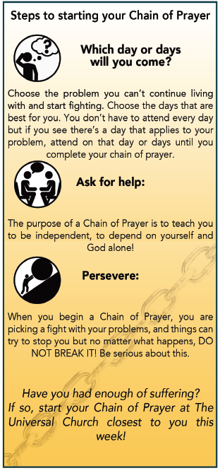 Steps to start your chain of prayer – Which days will you come? Choose the problem you want to tackle and choose the days that are best for you that applies to your problem. – Ask for help: Speak with the pastor for guidance and counseling. – Persevere: When you begin a Chain of Prayer, you are picking a fight with your problems, and things can try to stop you but no matter what happens, Do Not Break It. Be serious about this.