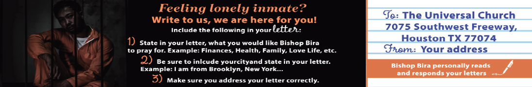 Feeling lonely inmate? Write to us, we are here for you! Include the following in your letter: 1. State in your letter, what you would like Bishop Bira to pray for. Example: finances, health, family, love life, etc. 2. Be sure to include your city and state in your letter.  3. Make sure you address your letter correctly to: The Universal Church   7075 Southwest Freeway, Houston, TX 77074
