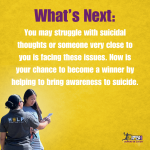 What's Next: You may struggle with suicidal thoughts or someone very close to you is facing these issues. Now is your chance to become a winner by helping to bring awareness to suicide.
